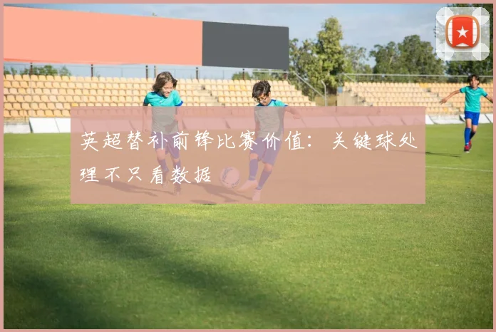 英超替补前锋比赛价值：关键球处理不只看数据