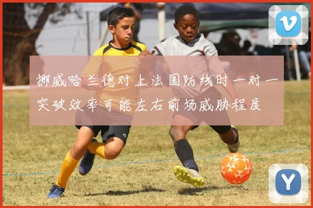 挪威哈兰德对上法国防线时一对一突破效率可能左右前场威胁程度
