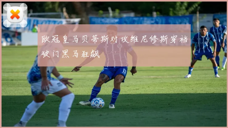 欧冠皇马贝蒂斯对攻维尼修斯穿裆破门黑马狂飙