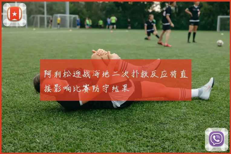 阿利松迎战海地二次扑救反应将直接影响比赛防守结果
