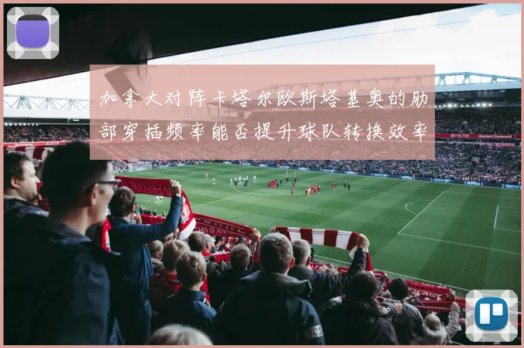 加拿大对阵卡塔尔欧斯塔基奥的肋部穿插频率能否提升球队转换效率