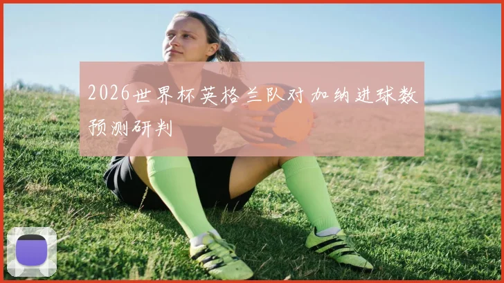 2026世界杯英格兰队对加纳进球数预测研判
