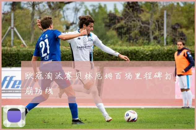 欧冠淘汰赛贝林厄姆百场里程碑打崩防线