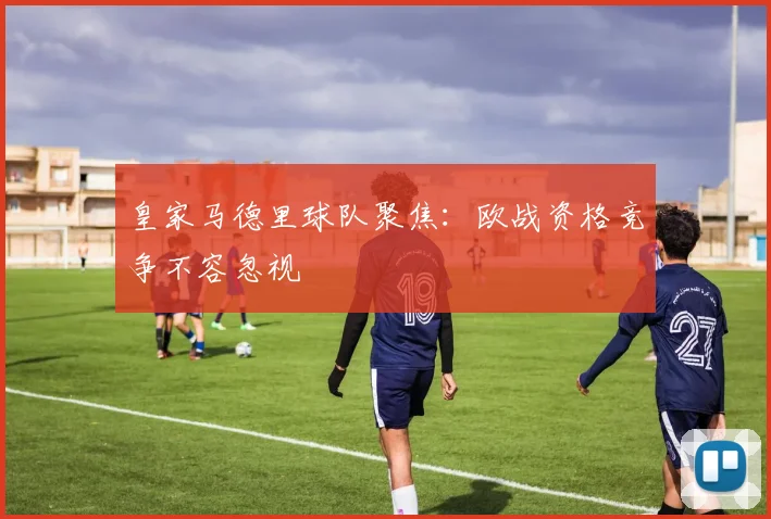 皇家马德里球队聚焦：欧战资格竞争不容忽视