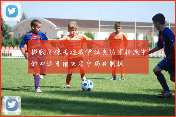挪威厄德高迎战伊拉克防守转换中的回追可能决定中场控制权
