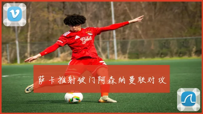 萨卡推射破门阿森纳曼联对攻