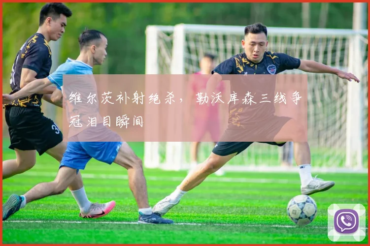 维尔茨补射绝杀，勒沃库森三线争冠泪目瞬间
