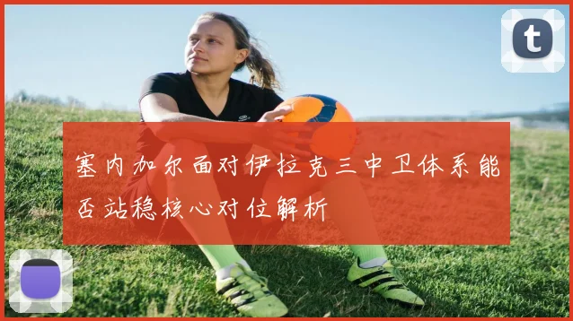 塞内加尔面对伊拉克三中卫体系能否站稳核心对位解析