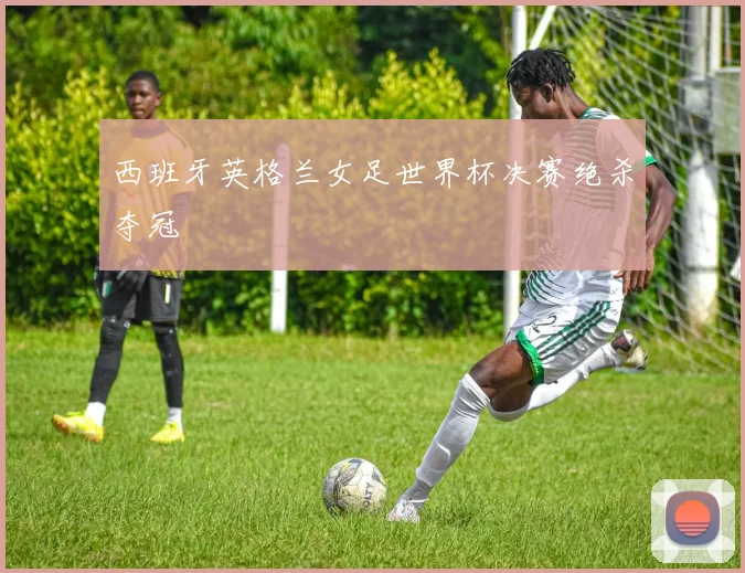 西班牙英格兰女足世界杯决赛绝杀夺冠