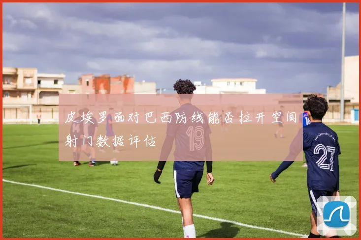 皮埃罗面对巴西防线能否拉开空间射门数据评估