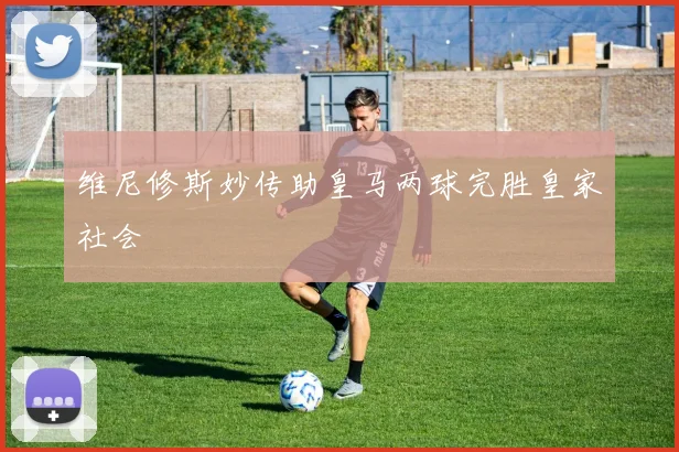 维尼修斯妙传助皇马两球完胜皇家社会