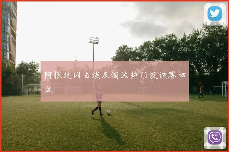 阿根廷闪击埃及淘汰热门友谊赛回放