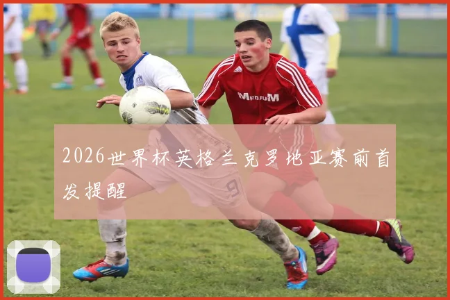 2026世界杯英格兰克罗地亚赛前首发提醒