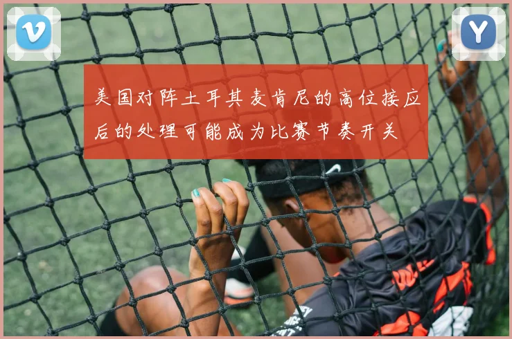 美国对阵土耳其麦肯尼的高位接应后的处理可能成为比赛节奏开关