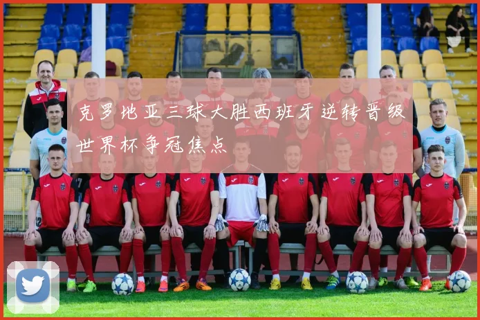 克罗地亚三球大胜西班牙逆转晋级世界杯争冠焦点