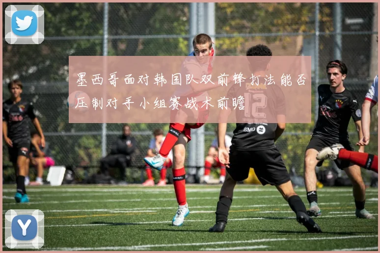 墨西哥面对韩国队双前锋打法能否压制对手小组赛战术前瞻